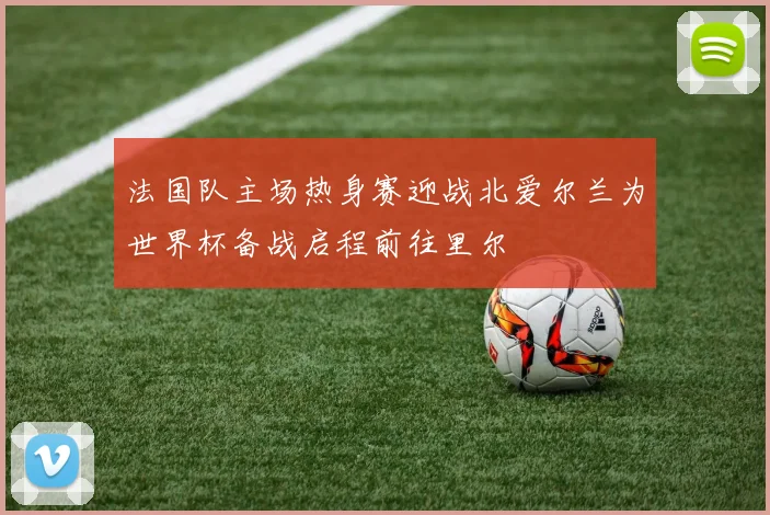 法国队主场热身赛迎战北爱尔兰为世界杯备战启程前往里尔