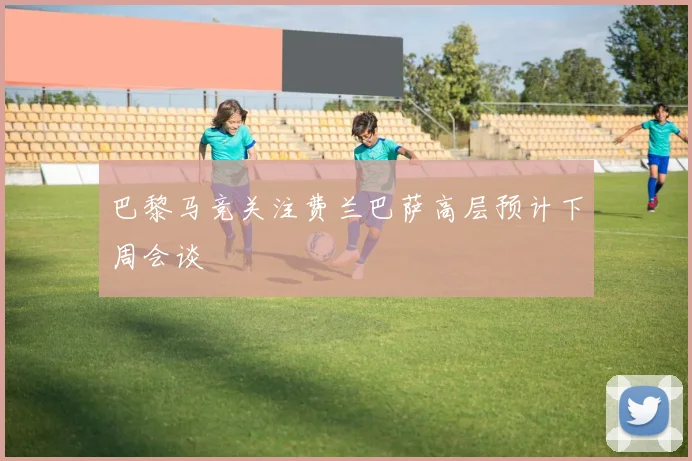 巴黎马竞关注费兰巴萨高层预计下周会谈