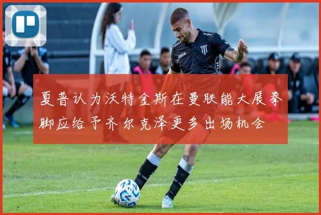 夏普认为沃特金斯在曼联能大展拳脚应给予齐尔克泽更多出场机会