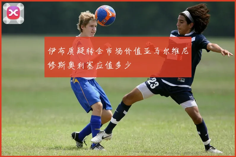 伊布质疑转会市场价值亚马尔维尼修斯奥利塞应值多少
