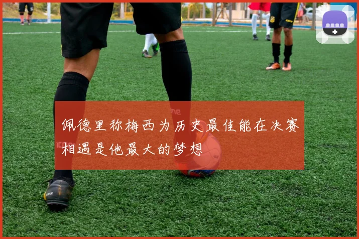 佩德里称梅西为历史最佳能在决赛相遇是他最大的梦想