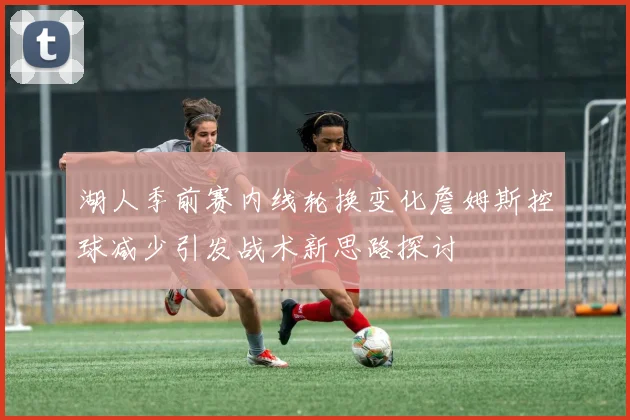 湖人季前赛内线轮换变化詹姆斯控球减少引发战术新思路探讨