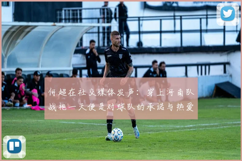 何超在社交媒体发声：穿上河南队战袍一天便是对球队的承诺与热爱