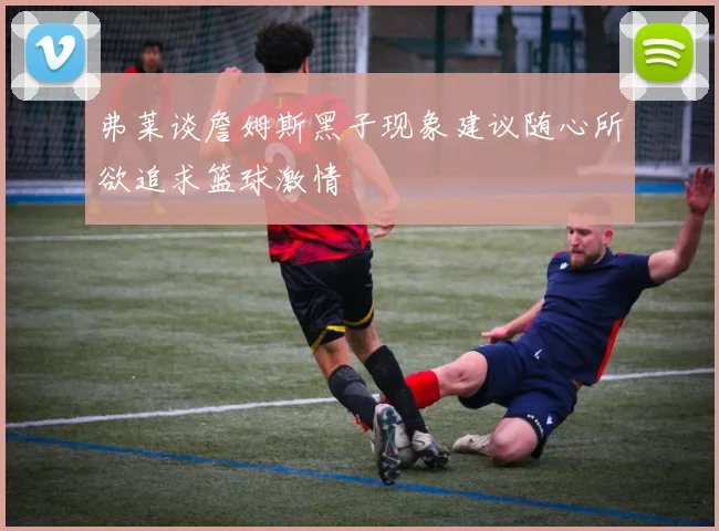 弗莱谈詹姆斯黑子现象建议随心所欲追求篮球激情