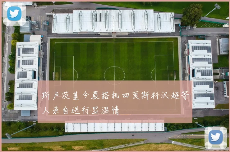 斯卢茨基今晨搭机回莫斯科汉超等人亲自送行显温情